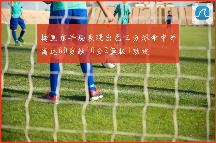 梅里尔半场表现出色三分球命中率高达60贡献10分2篮板1助攻