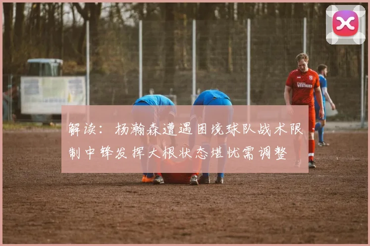 解读：杨瀚森遭遇困境球队战术限制中锋发挥大根状态堪忧需调整