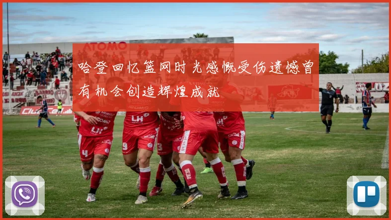 哈登回忆篮网时光感慨受伤遗憾曾有机会创造辉煌成就