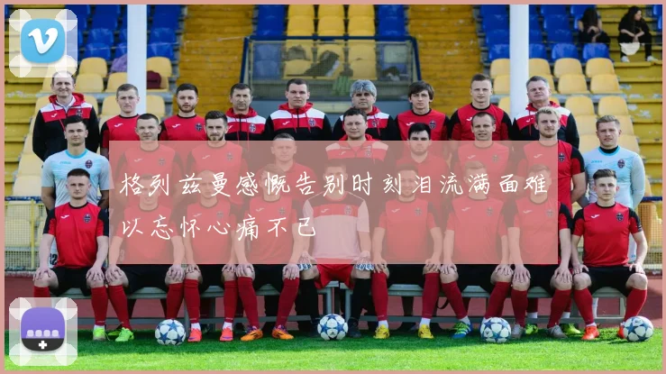 格列兹曼感慨告别时刻泪流满面难以忘怀心痛不已