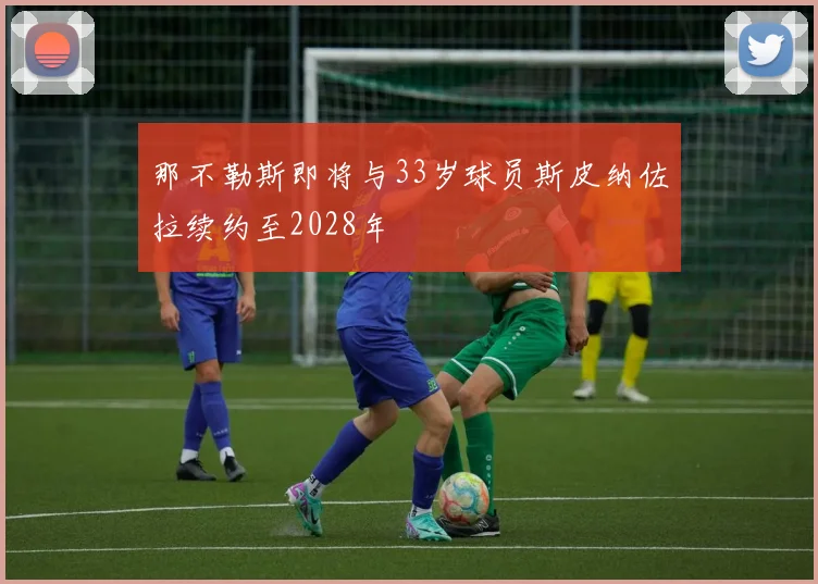 那不勒斯即将与33岁球员斯皮纳佐拉续约至2028年