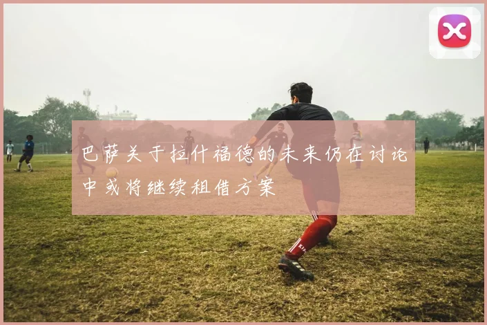 巴萨关于拉什福德的未来仍在讨论中或将继续租借方案