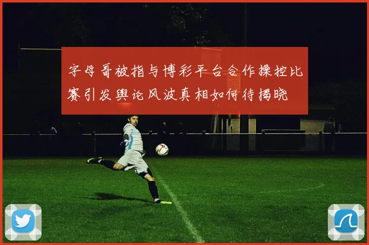 字母哥被指与博彩平台合作操控比赛引发舆论风波真相如何待揭晓
