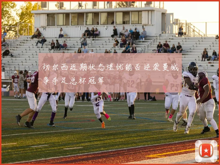 切尔西近期状态堪忧能否逆袭曼城争夺足总杯冠军