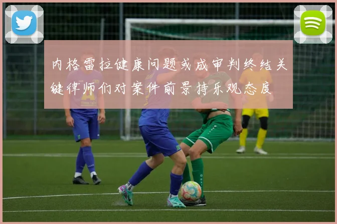 内格雷拉健康问题或成审判终结关键律师们对案件前景持乐观态度