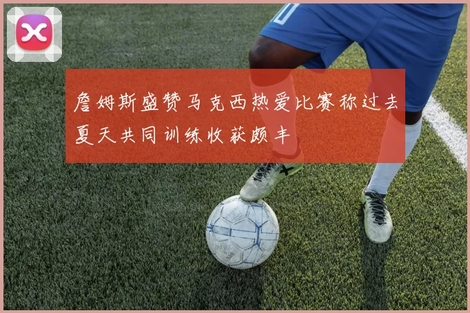 詹姆斯盛赞马克西热爱比赛称过去夏天共同训练收获颇丰