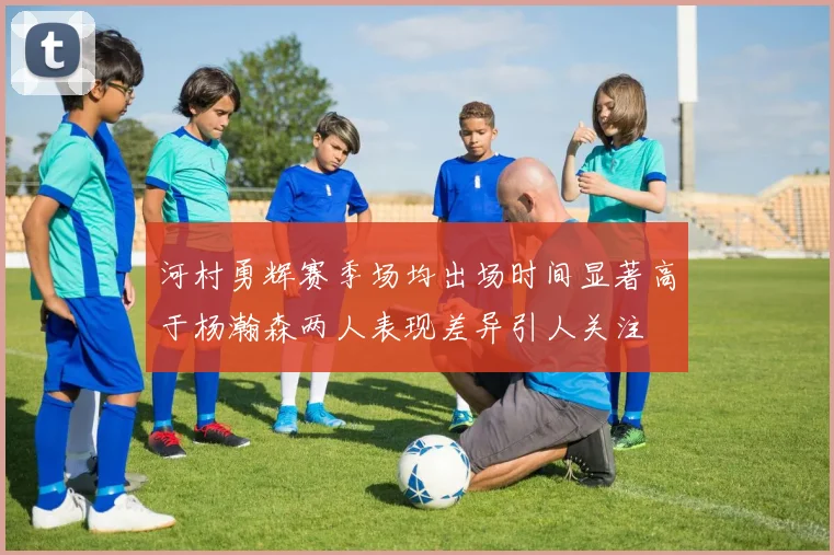 河村勇辉赛季场均出场时间显著高于杨瀚森两人表现差异引人关注