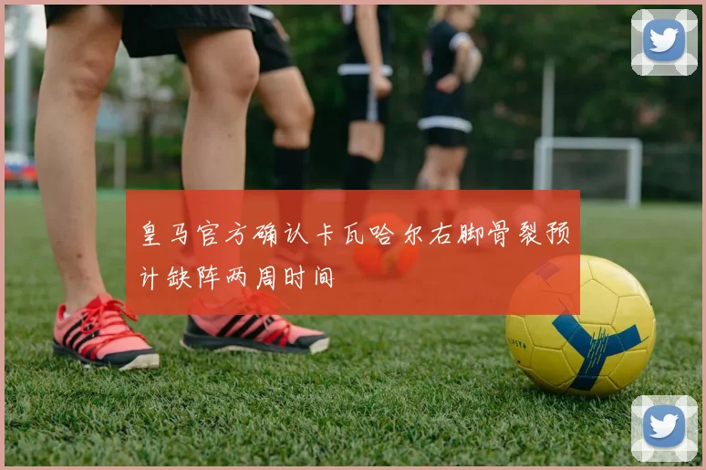 皇马官方确认卡瓦哈尔右脚骨裂预计缺阵两周时间