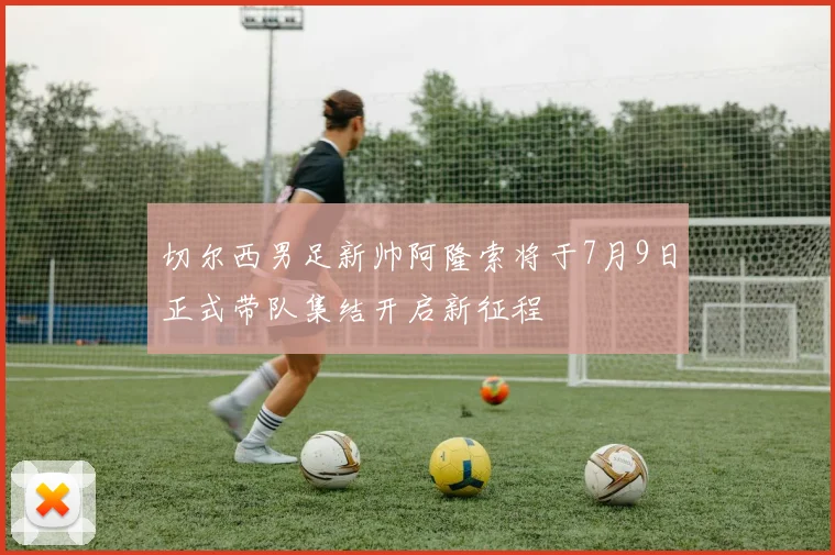 切尔西男足新帅阿隆索将于7月9日正式带队集结开启新征程