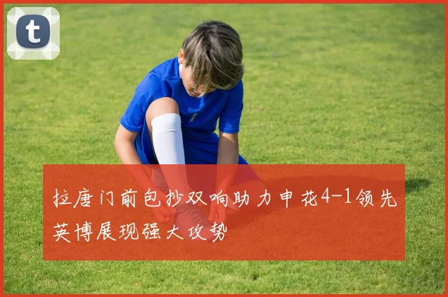 拉唐门前包抄双响助力申花4-1领先英博展现强大攻势