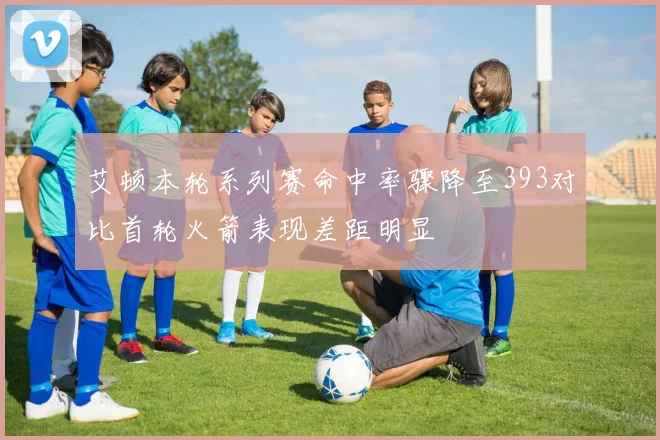 艾顿本轮系列赛命中率骤降至393对比首轮火箭表现差距明显
