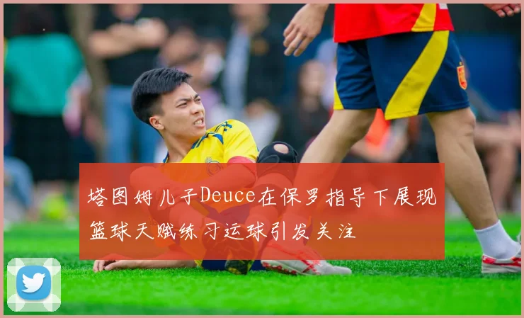 塔图姆儿子Deuce在保罗指导下展现篮球天赋练习运球引发关注