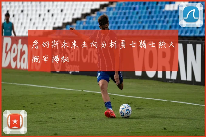 詹姆斯未来去向分析勇士骑士热火概率揭秘