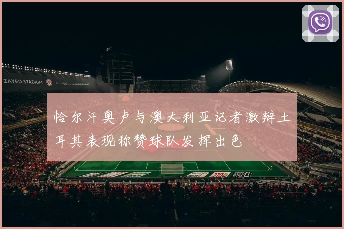 恰尔汗奥卢与澳大利亚记者激辩土耳其表现称赞球队发挥出色