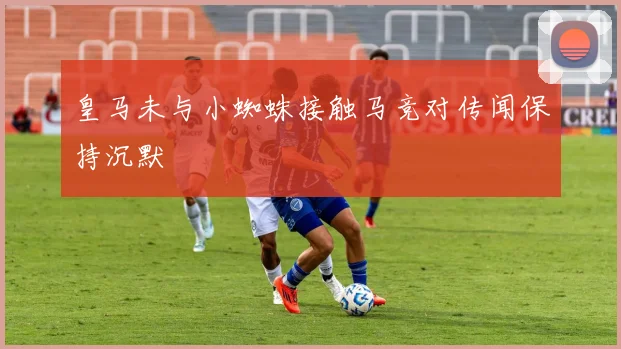 皇马未与小蜘蛛接触马竞对传闻保持沉默