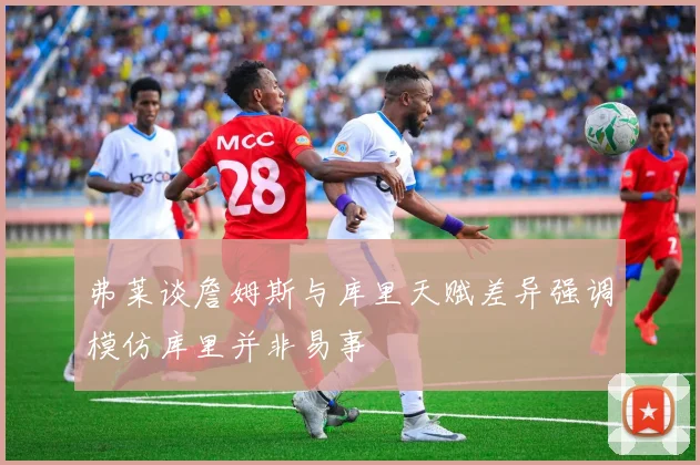 弗莱谈詹姆斯与库里天赋差异强调模仿库里并非易事