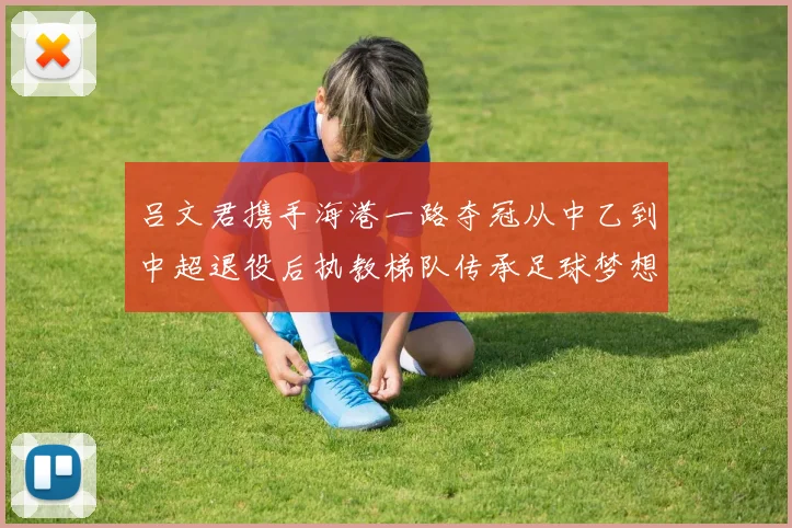 吕文君携手海港一路夺冠从中乙到中超退役后执教梯队传承足球梦想