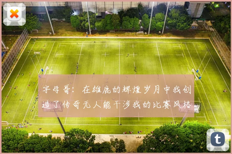 字母哥：在雄鹿的辉煌岁月中我创造了传奇无人能干涉我的比赛风格